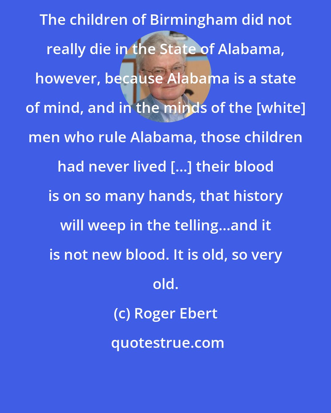 Roger Ebert: The children of Birmingham did not really die in the State of Alabama, however, because Alabama is a state of mind, and in the minds of the [white] men who rule Alabama, those children had never lived [...] their blood is on so many hands, that history will weep in the telling...and it is not new blood. It is old, so very old.