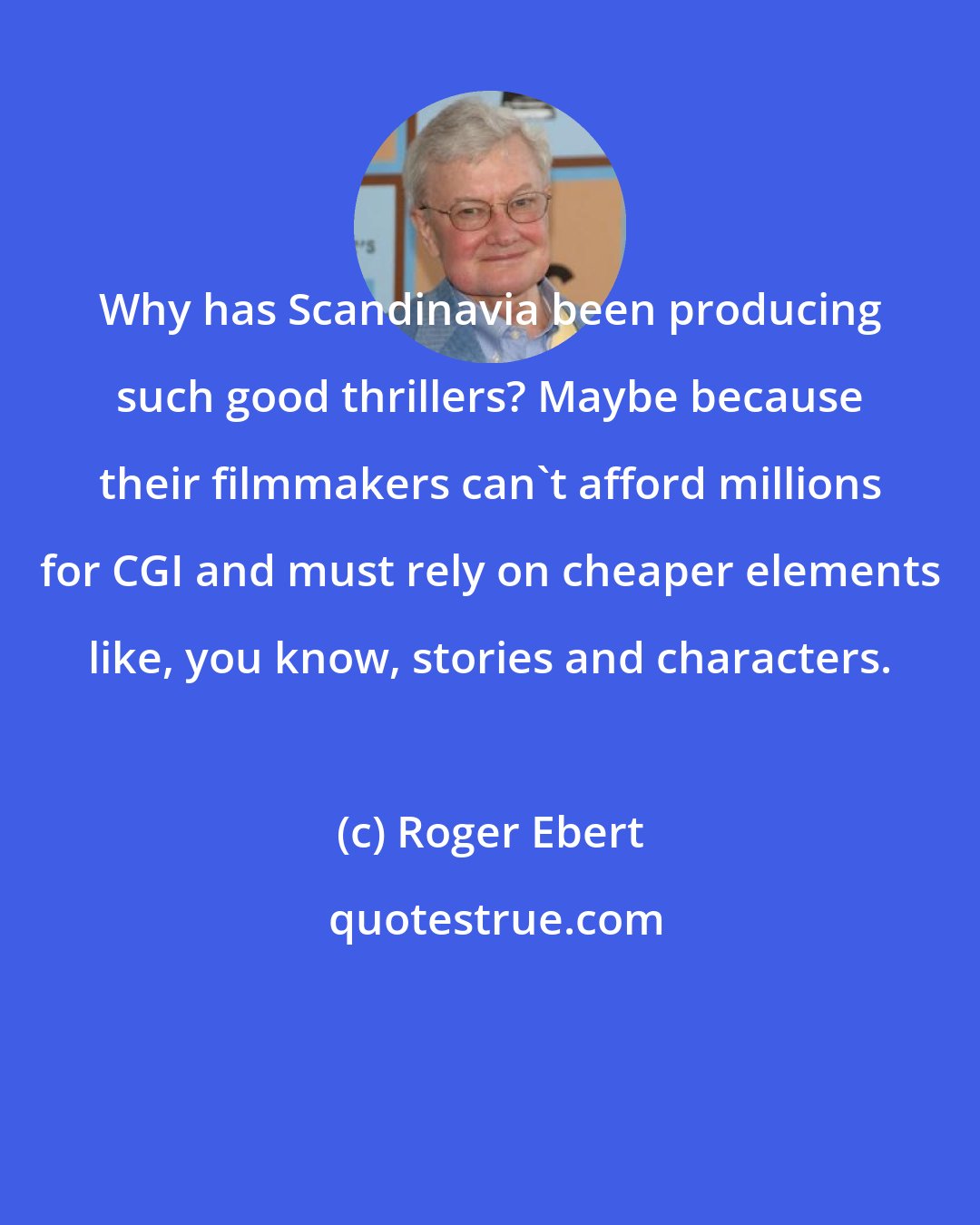 Roger Ebert: Why has Scandinavia been producing such good thrillers? Maybe because their filmmakers can't afford millions for CGI and must rely on cheaper elements like, you know, stories and characters.