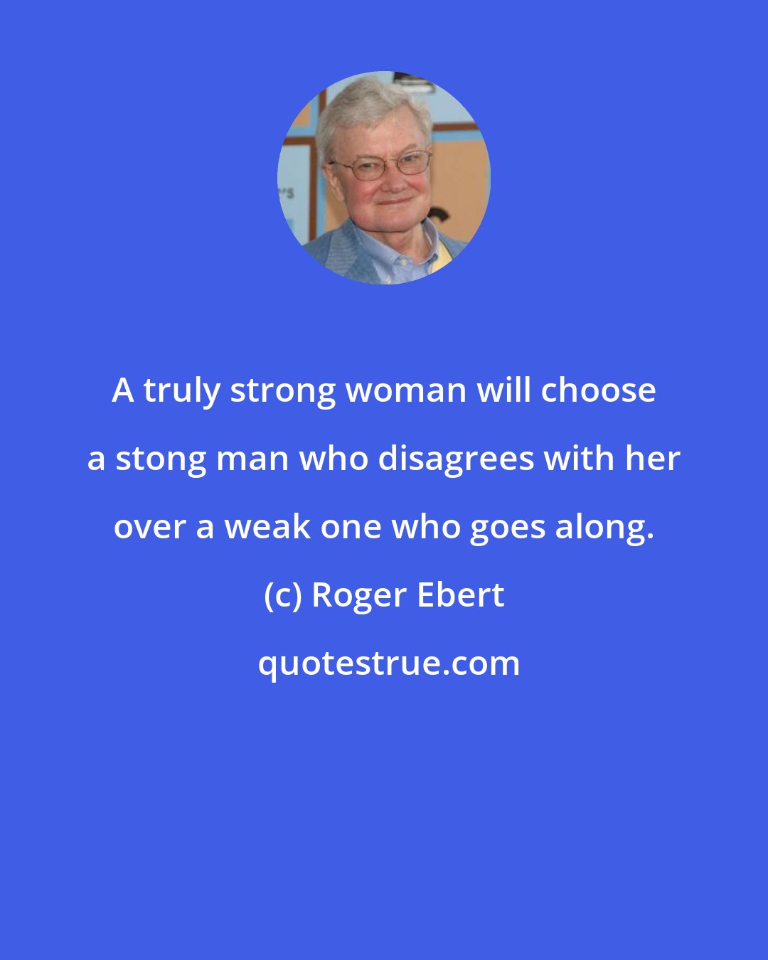 Roger Ebert: A truly strong woman will choose a stong man who disagrees with her over a weak one who goes along.