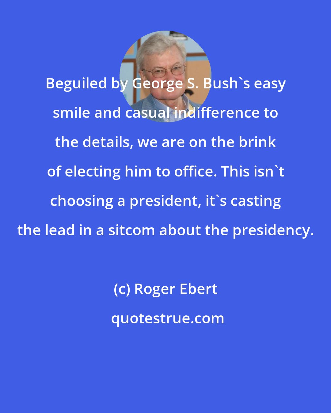 Roger Ebert: Beguiled by George S. Bush's easy smile and casual indifference to the details, we are on the brink of electing him to office. This isn't choosing a president, it's casting the lead in a sitcom about the presidency.