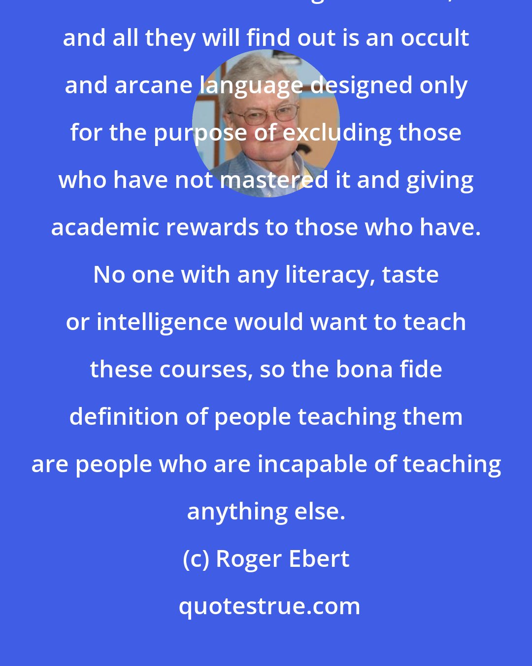 Roger Ebert: Film theory has nothing to do with film. Students presumably hope to find out something about film, and all they will find out is an occult and arcane language designed only for the purpose of excluding those who have not mastered it and giving academic rewards to those who have. No one with any literacy, taste or intelligence would want to teach these courses, so the bona fide definition of people teaching them are people who are incapable of teaching anything else.