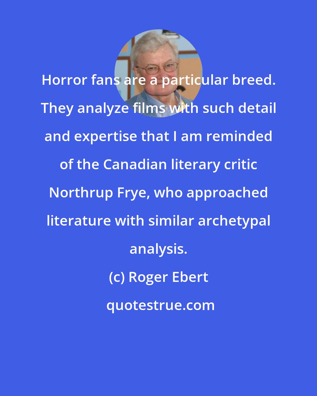 Roger Ebert: Horror fans are a particular breed. They analyze films with such detail and expertise that I am reminded of the Canadian literary critic Northrup Frye, who approached literature with similar archetypal analysis.