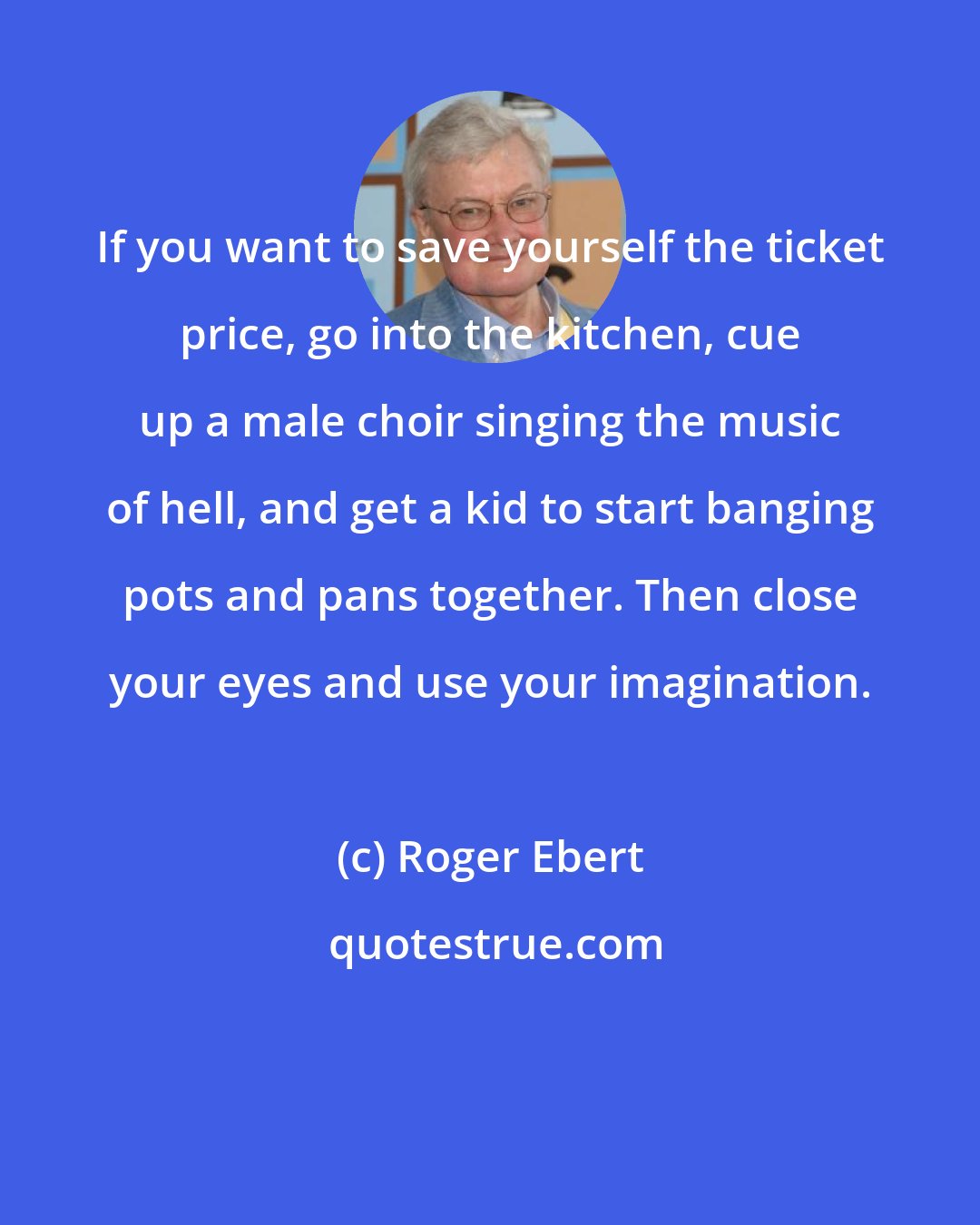 Roger Ebert: If you want to save yourself the ticket price, go into the kitchen, cue up a male choir singing the music of hell, and get a kid to start banging pots and pans together. Then close your eyes and use your imagination.