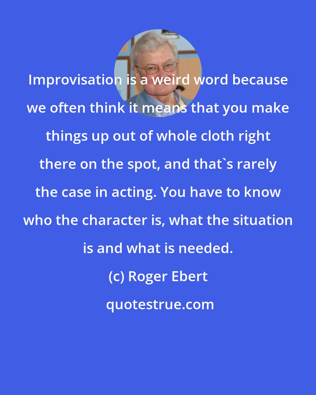 Roger Ebert: Improvisation is a weird word because we often think it means that you make things up out of whole cloth right there on the spot, and that's rarely the case in acting. You have to know who the character is, what the situation is and what is needed.