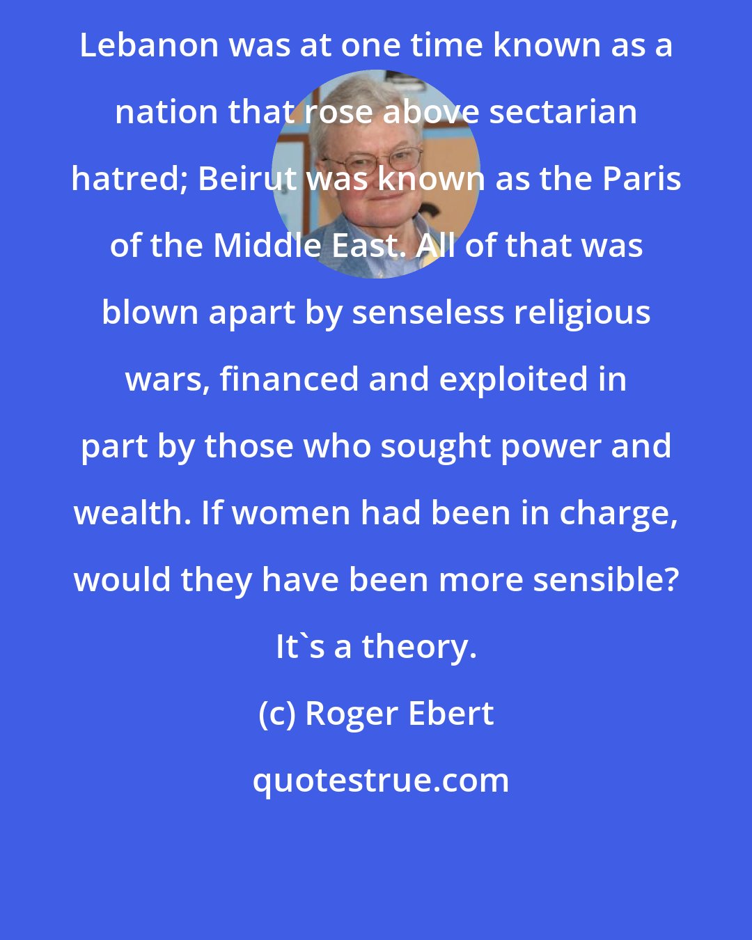 Roger Ebert: Lebanon was at one time known as a nation that rose above sectarian hatred; Beirut was known as the Paris of the Middle East. All of that was blown apart by senseless religious wars, financed and exploited in part by those who sought power and wealth. If women had been in charge, would they have been more sensible? It's a theory.