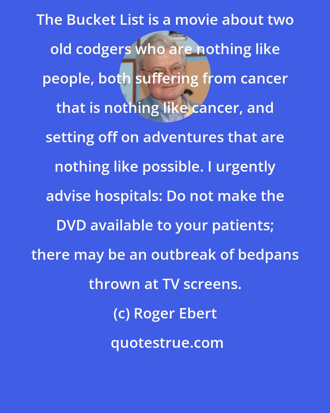 Roger Ebert: The Bucket List is a movie about two old codgers who are nothing like people, both suffering from cancer that is nothing like cancer, and setting off on adventures that are nothing like possible. I urgently advise hospitals: Do not make the DVD available to your patients; there may be an outbreak of bedpans thrown at TV screens.