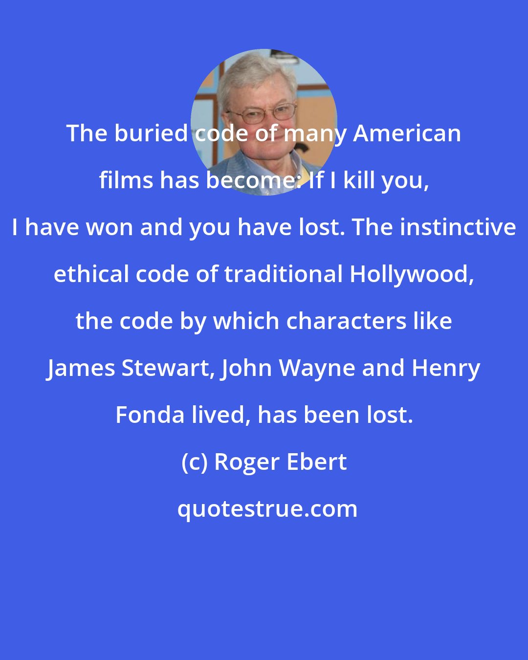 Roger Ebert: The buried code of many American films has become: If I kill you, I have won and you have lost. The instinctive ethical code of traditional Hollywood, the code by which characters like James Stewart, John Wayne and Henry Fonda lived, has been lost.