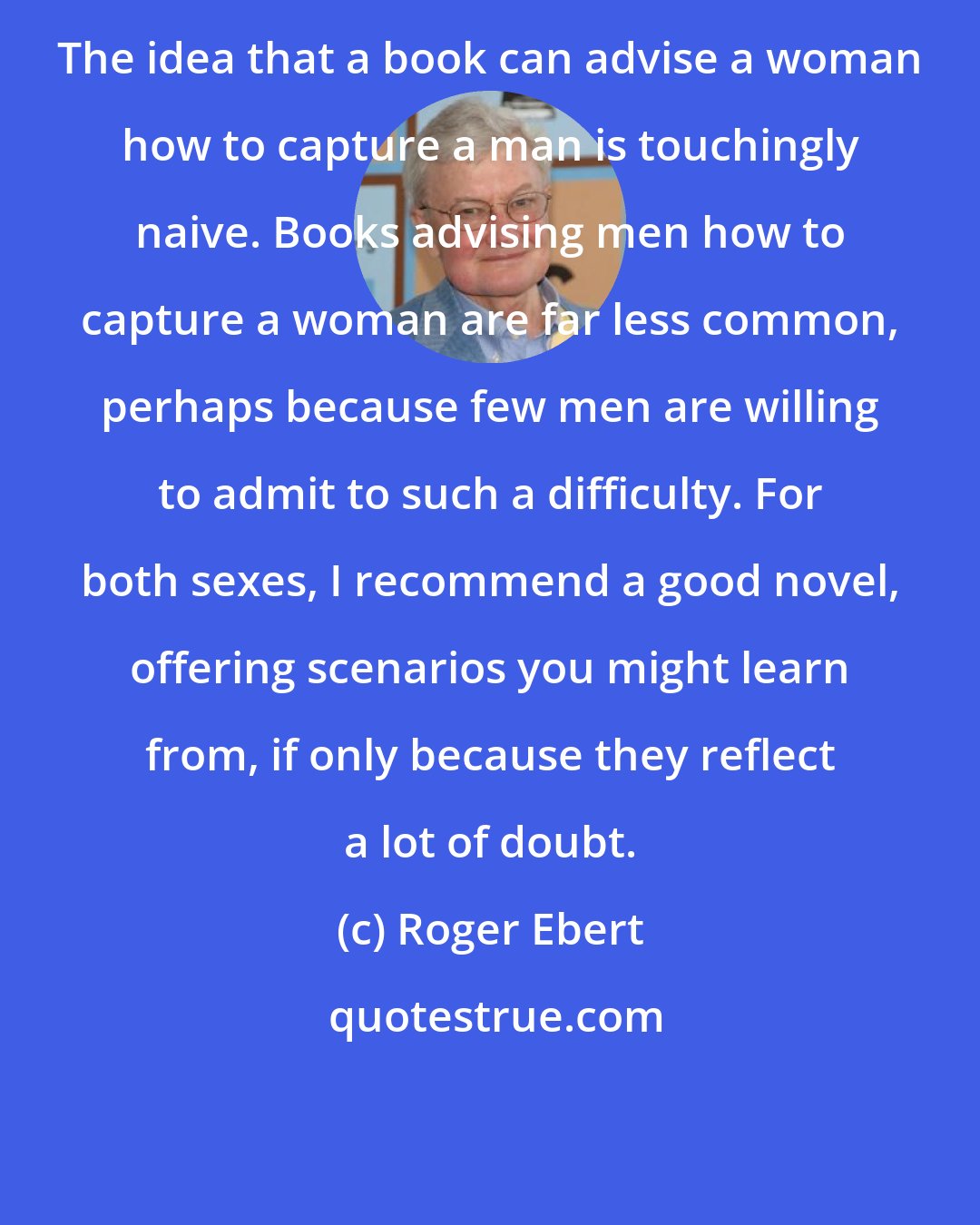 Roger Ebert: The idea that a book can advise a woman how to capture a man is touchingly naive. Books advising men how to capture a woman are far less common, perhaps because few men are willing to admit to such a difficulty. For both sexes, I recommend a good novel, offering scenarios you might learn from, if only because they reflect a lot of doubt.