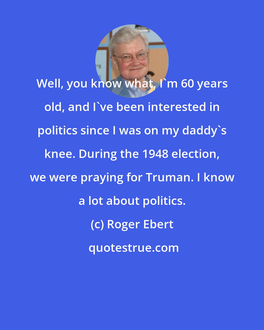 Roger Ebert: Well, you know what, I'm 60 years old, and I've been interested in politics since I was on my daddy's knee. During the 1948 election, we were praying for Truman. I know a lot about politics.