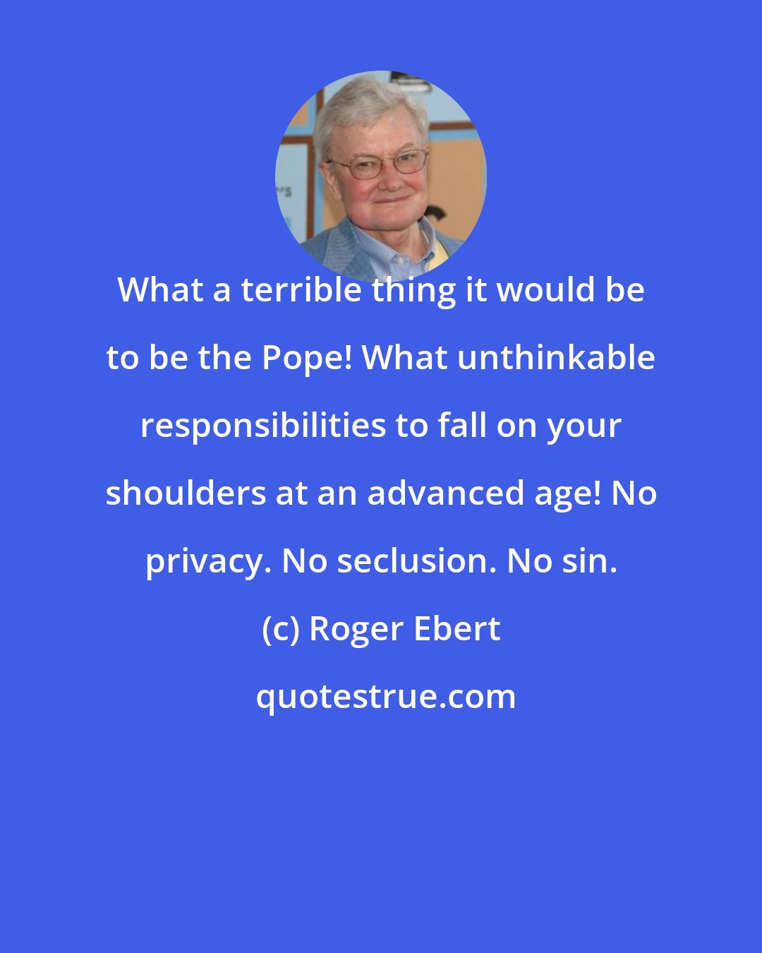 Roger Ebert: What a terrible thing it would be to be the Pope! What unthinkable responsibilities to fall on your shoulders at an advanced age! No privacy. No seclusion. No sin.