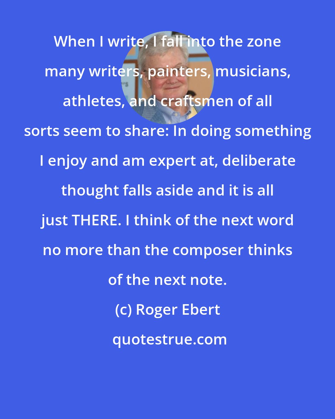 Roger Ebert: When I write, I fall into the zone many writers, painters, musicians, athletes, and craftsmen of all sorts seem to share: In doing something I enjoy and am expert at, deliberate thought falls aside and it is all just THERE. I think of the next word no more than the composer thinks of the next note.