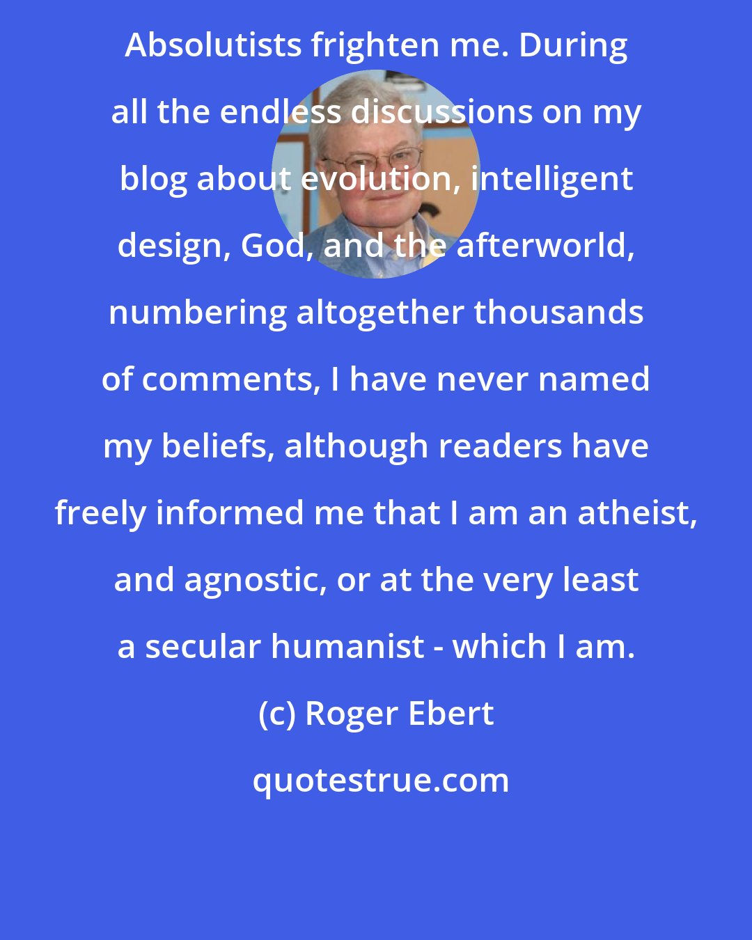 Roger Ebert: Absolutists frighten me. During all the endless discussions on my blog about evolution, intelligent design, God, and the afterworld, numbering altogether thousands of comments, I have never named my beliefs, although readers have freely informed me that I am an atheist, and agnostic, or at the very least a secular humanist - which I am.