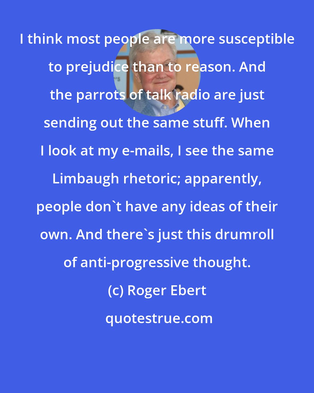 Roger Ebert: I think most people are more susceptible to prejudice than to reason. And the parrots of talk radio are just sending out the same stuff. When I look at my e-mails, I see the same Limbaugh rhetoric; apparently, people don't have any ideas of their own. And there's just this drumroll of anti-progressive thought.