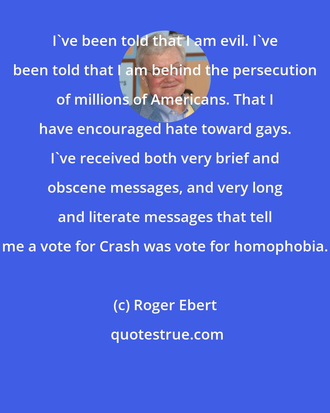 Roger Ebert: I've been told that I am evil. I've been told that I am behind the persecution of millions of Americans. That I have encouraged hate toward gays. I've received both very brief and obscene messages, and very long and literate messages that tell me a vote for Crash was vote for homophobia.