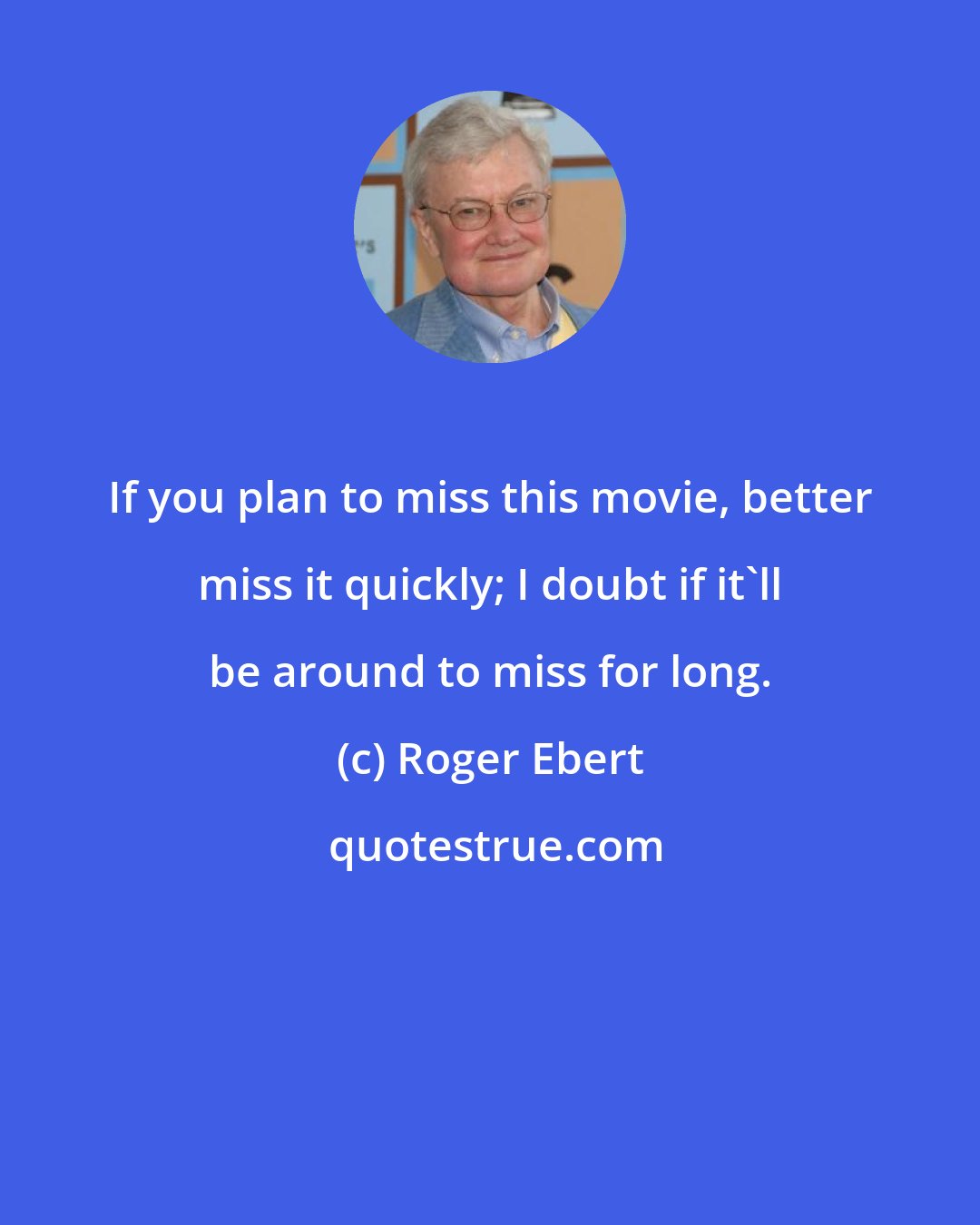 Roger Ebert: If you plan to miss this movie, better miss it quickly; I doubt if it'll be around to miss for long.