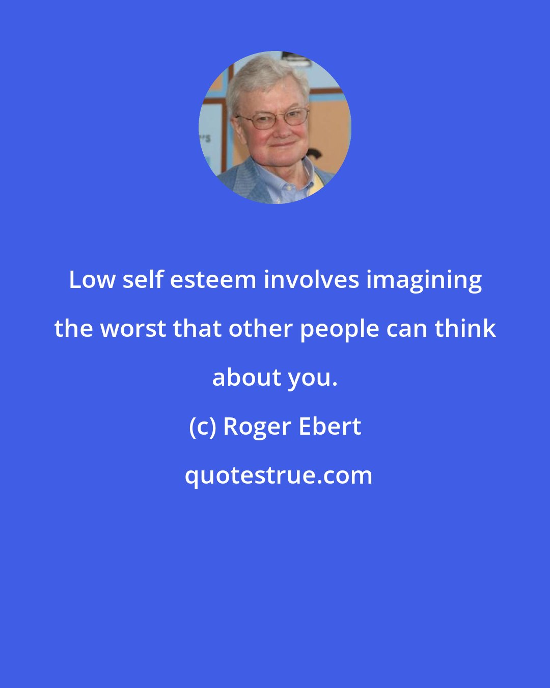 Roger Ebert: Low self esteem involves imagining the worst that other people can think about you.