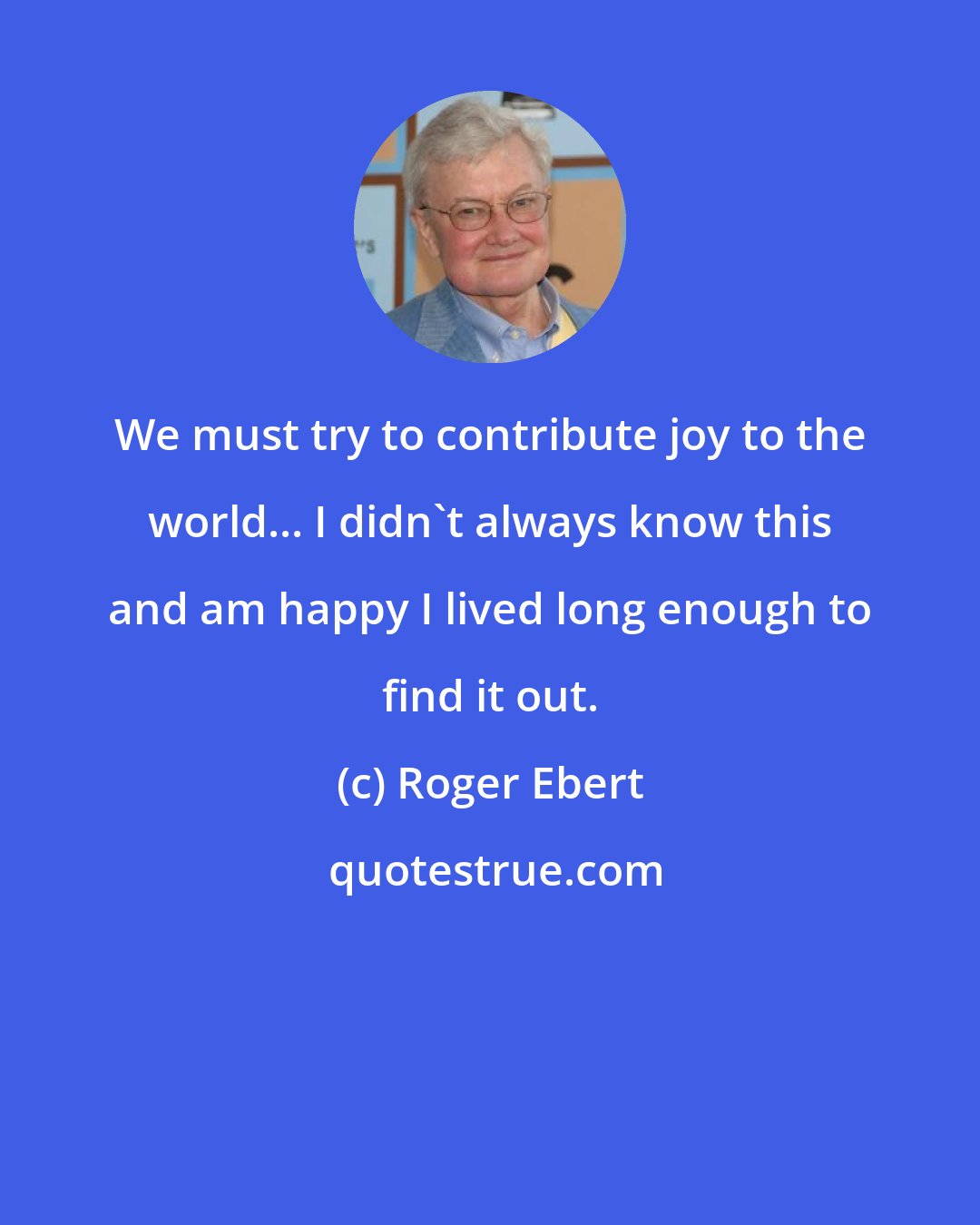 Roger Ebert: We must try to contribute joy to the world... I didn't always know this and am happy I lived long enough to find it out.