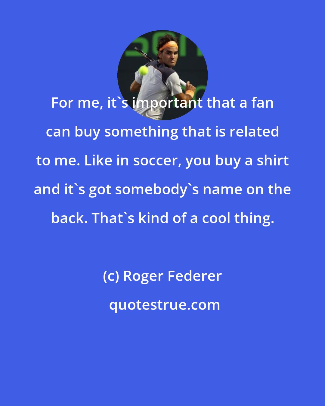 Roger Federer: For me, it's important that a fan can buy something that is related to me. Like in soccer, you buy a shirt and it's got somebody's name on the back. That's kind of a cool thing.