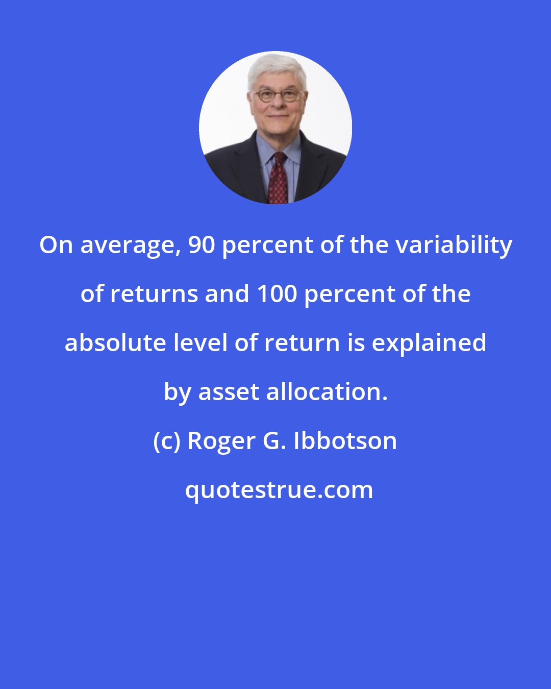 Roger G. Ibbotson: On average, 90 percent of the variability of returns and 100 percent of the absolute level of return is explained by asset allocation.