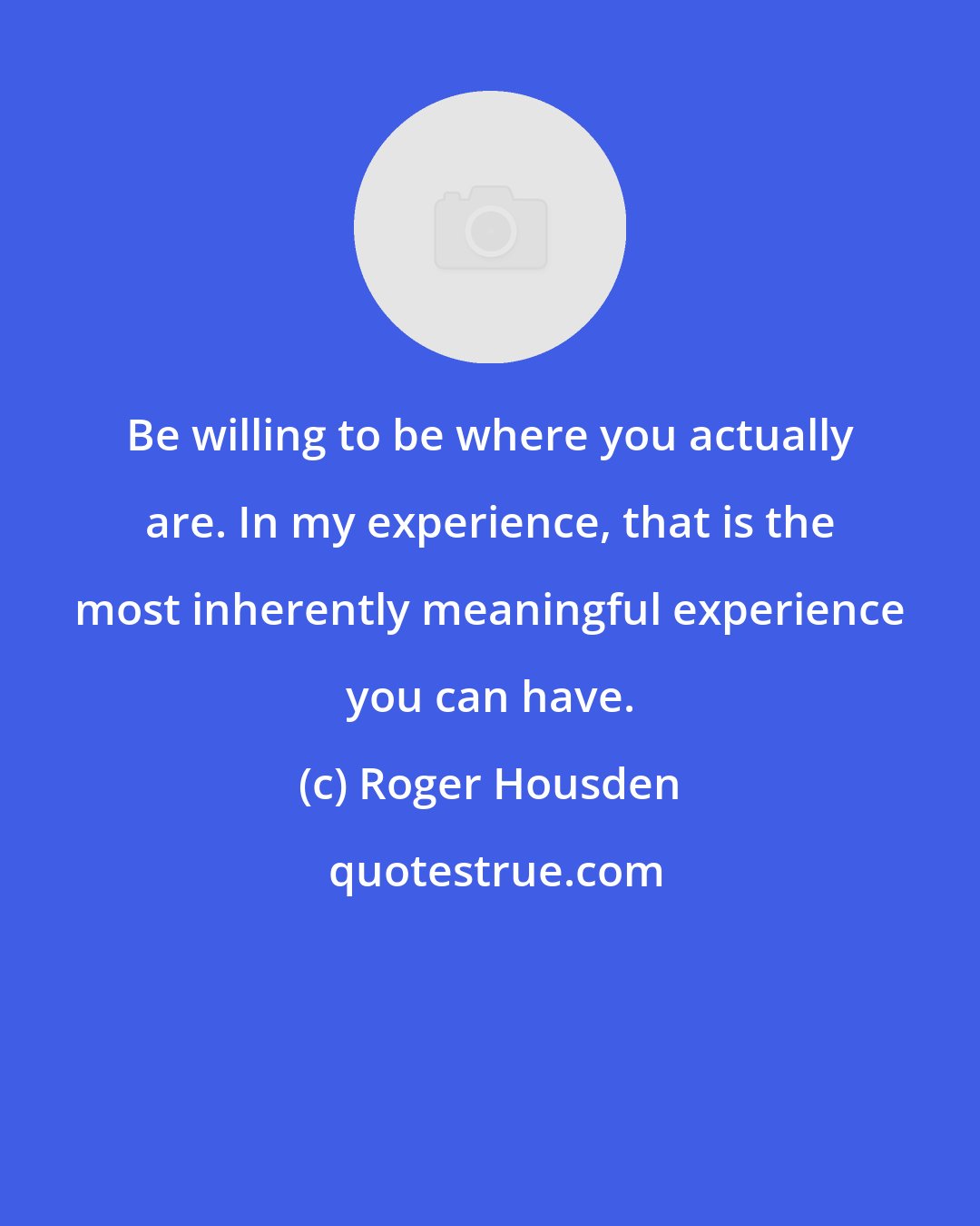 Roger Housden: Be willing to be where you actually are. In my experience, that is the most inherently meaningful experience you can have.