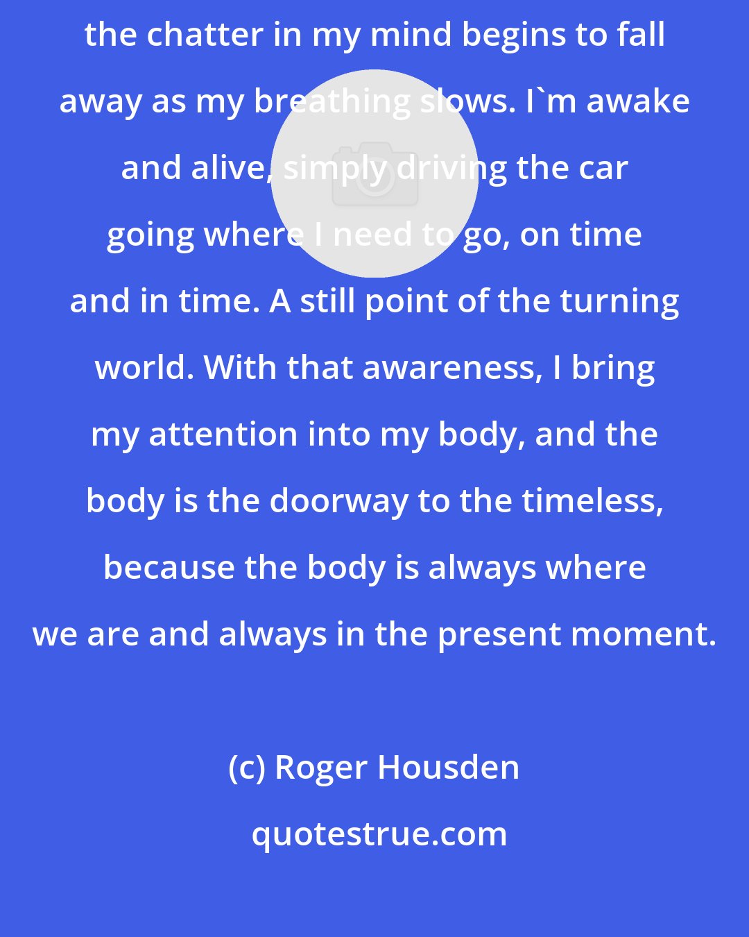 Roger Housden: I bring my attention to my hands on the steering wheel and notice how the chatter in my mind begins to fall away as my breathing slows. I'm awake and alive, simply driving the car going where I need to go, on time and in time. A still point of the turning world. With that awareness, I bring my attention into my body, and the body is the doorway to the timeless, because the body is always where we are and always in the present moment.