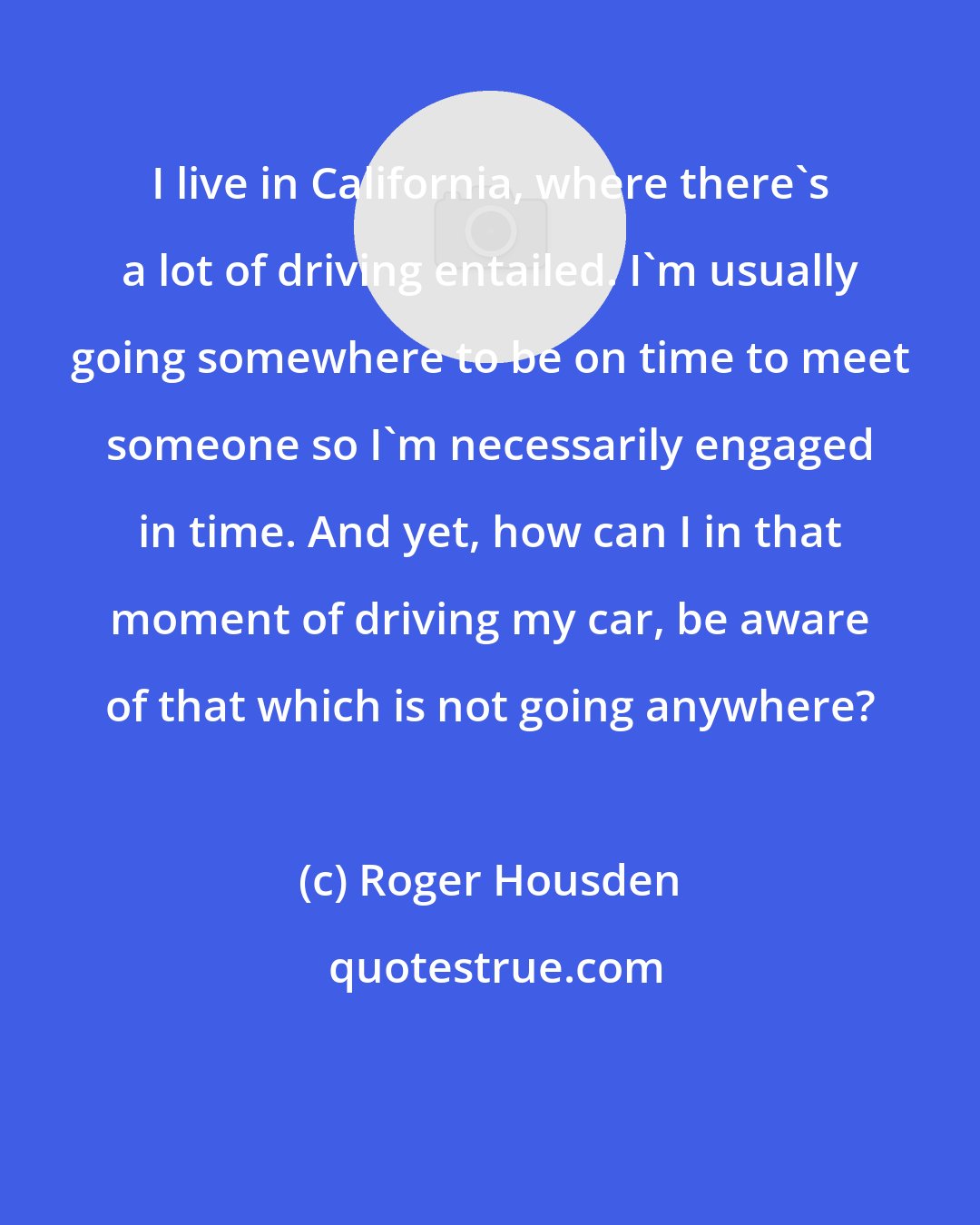 Roger Housden: I live in California, where there's a lot of driving entailed. I'm usually going somewhere to be on time to meet someone so I'm necessarily engaged in time. And yet, how can I in that moment of driving my car, be aware of that which is not going anywhere?