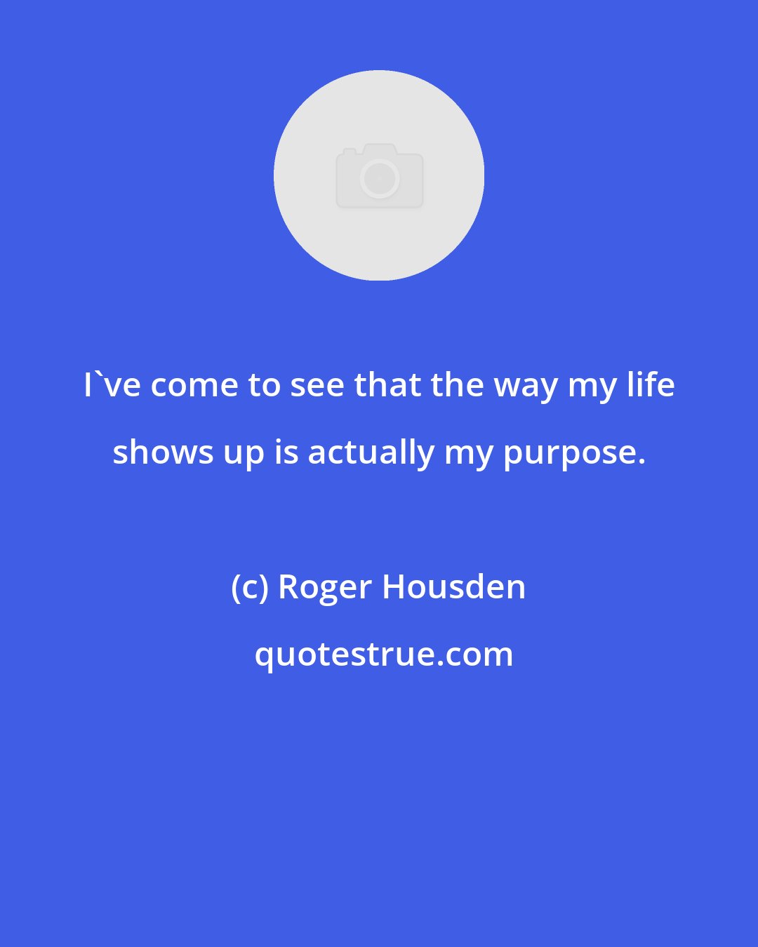 Roger Housden: I've come to see that the way my life shows up is actually my purpose.