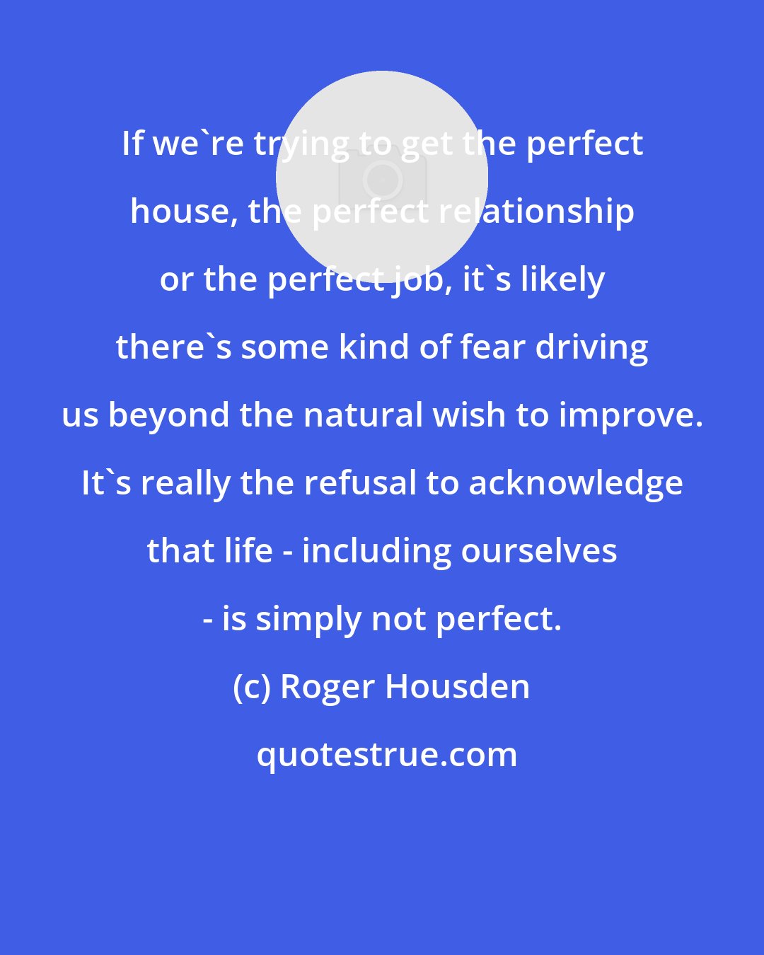 Roger Housden: If we're trying to get the perfect house, the perfect relationship or the perfect job, it's likely there's some kind of fear driving us beyond the natural wish to improve. It's really the refusal to acknowledge that life - including ourselves - is simply not perfect.