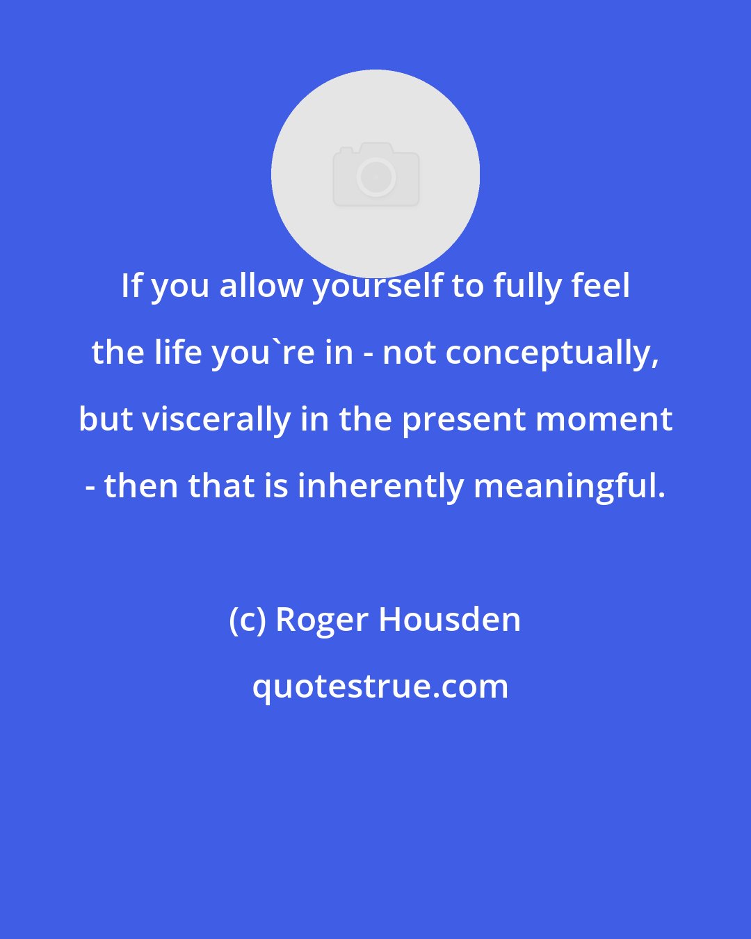 Roger Housden: If you allow yourself to fully feel the life you're in - not conceptually, but viscerally in the present moment - then that is inherently meaningful.