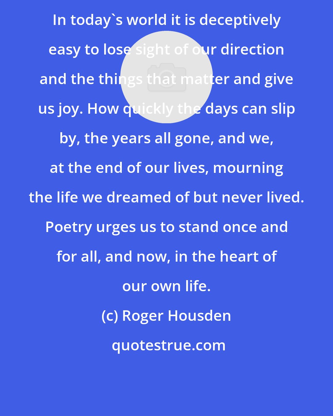 Roger Housden: In today's world it is deceptively easy to lose sight of our direction and the things that matter and give us joy. How quickly the days can slip by, the years all gone, and we, at the end of our lives, mourning the life we dreamed of but never lived. Poetry urges us to stand once and for all, and now, in the heart of our own life.