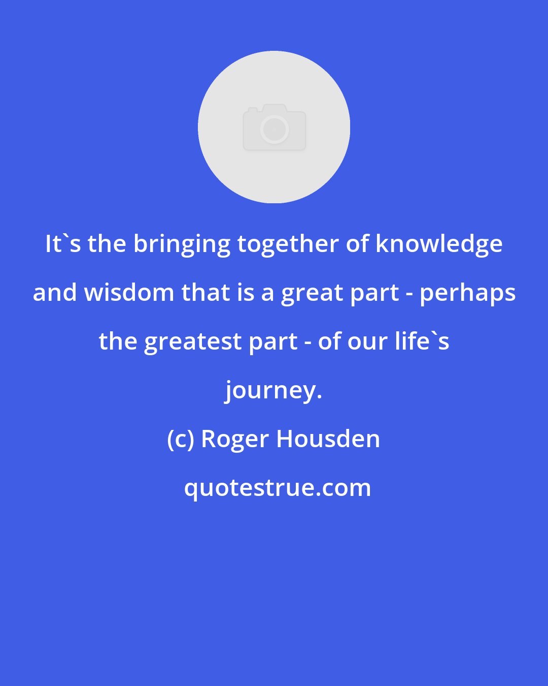 Roger Housden: It's the bringing together of knowledge and wisdom that is a great part - perhaps the greatest part - of our life's journey.