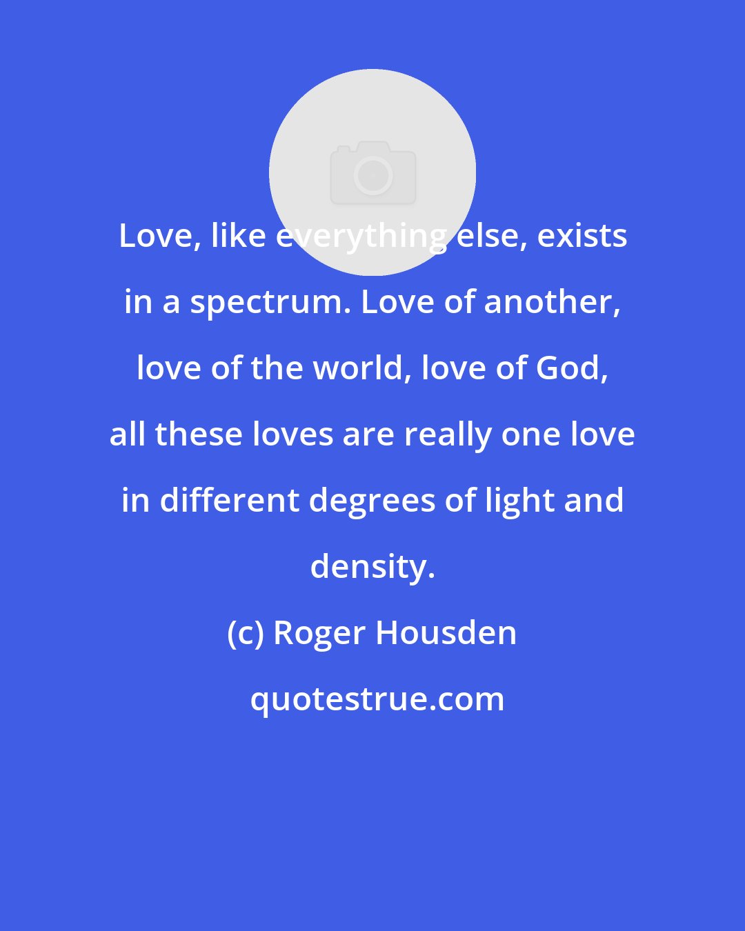 Roger Housden: Love, like everything else, exists in a spectrum. Love of another, love of the world, love of God, all these loves are really one love in different degrees of light and density.