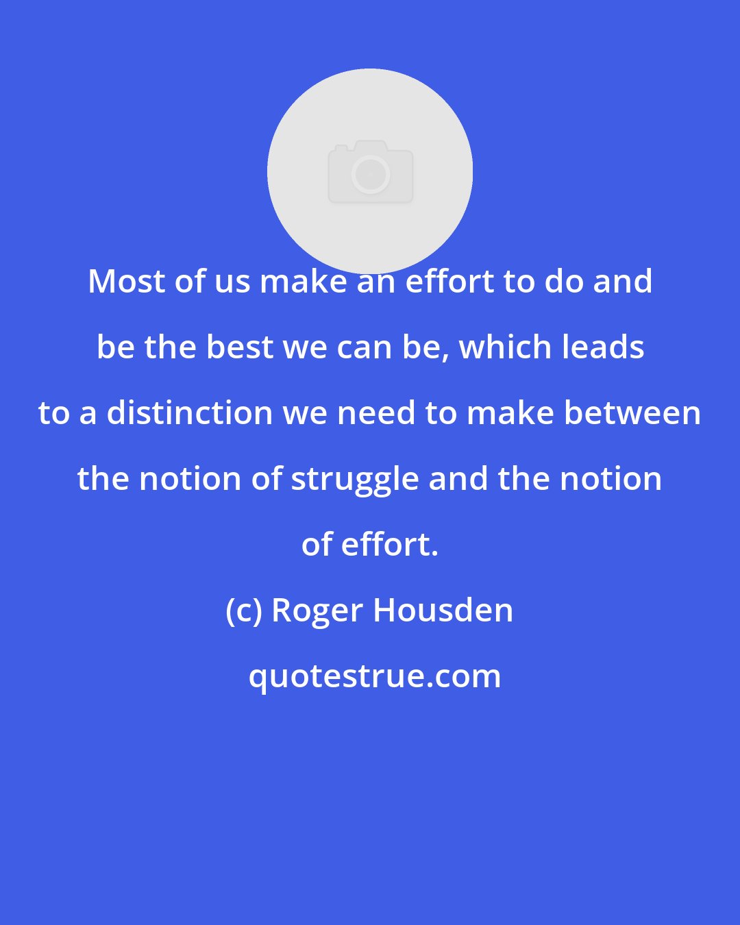 Roger Housden: Most of us make an effort to do and be the best we can be, which leads to a distinction we need to make between the notion of struggle and the notion of effort.