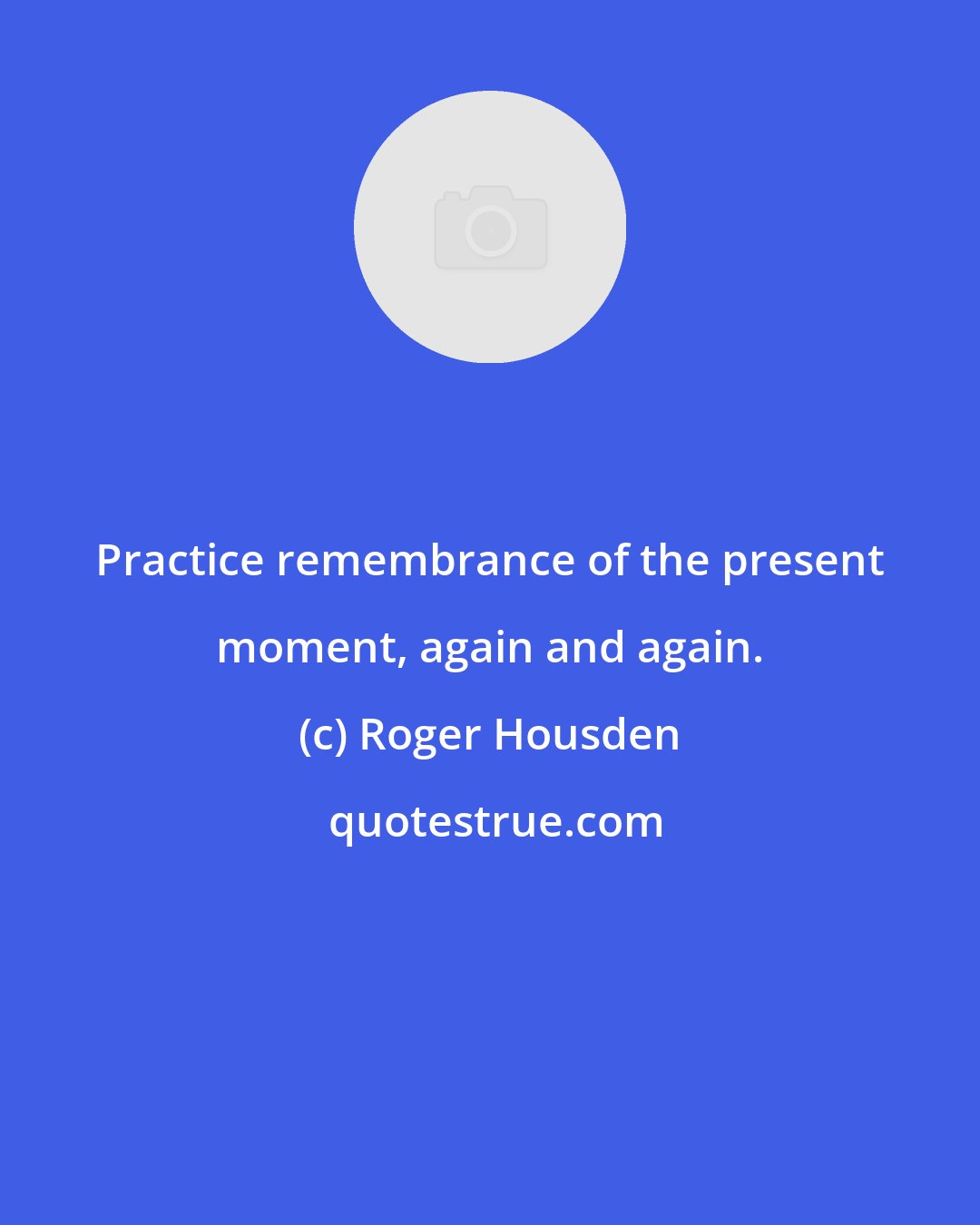 Roger Housden: Practice remembrance of the present moment, again and again.