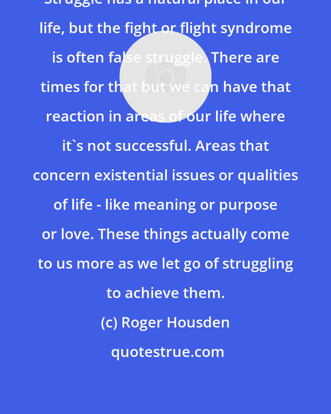 Roger Housden: Struggle has a natural place in our life, but the fight or flight syndrome is often false struggle. There are times for that but we can have that reaction in areas of our life where it's not successful. Areas that concern existential issues or qualities of life - like meaning or purpose or love. These things actually come to us more as we let go of struggling to achieve them.