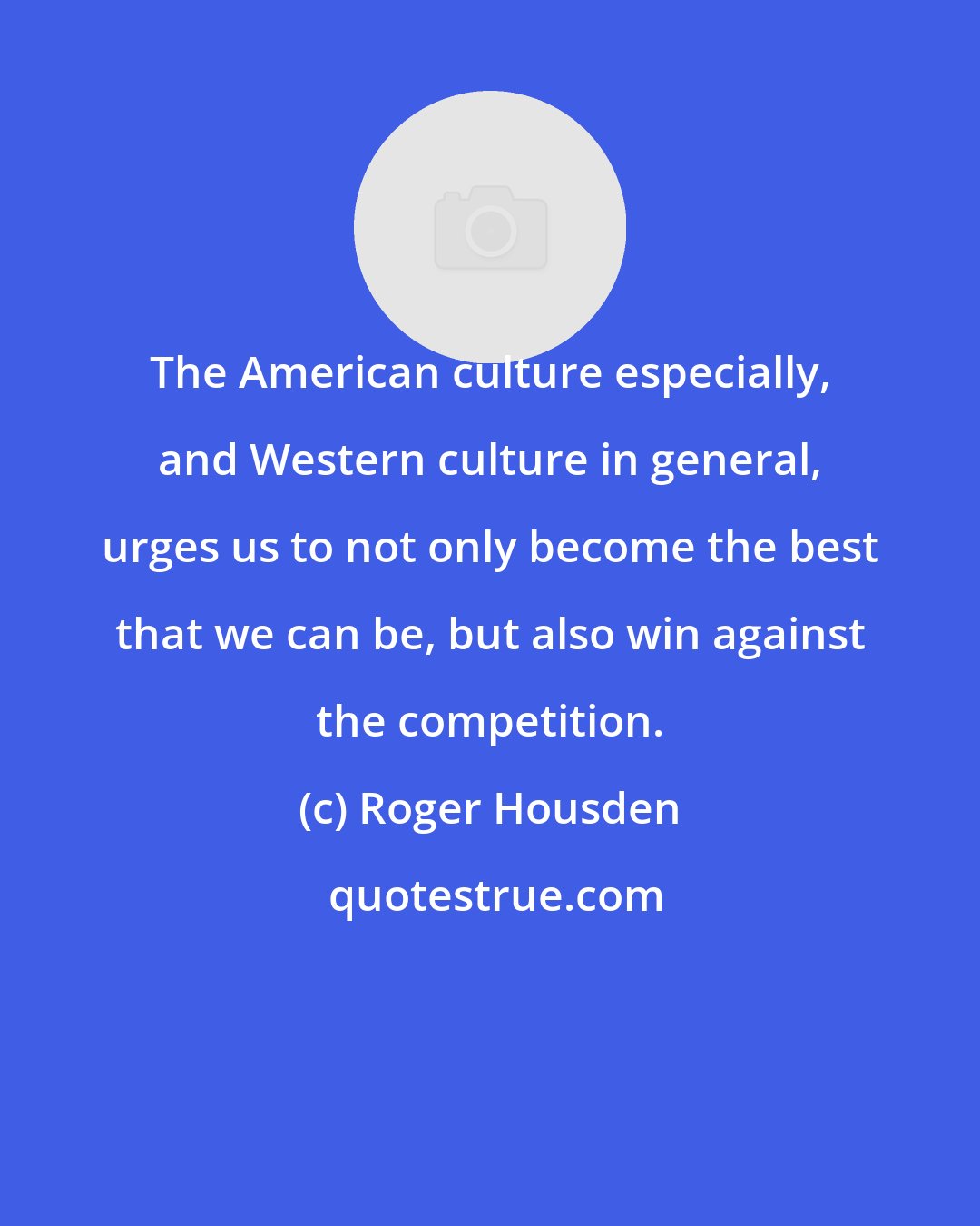 Roger Housden: The American culture especially, and Western culture in general, urges us to not only become the best that we can be, but also win against the competition.