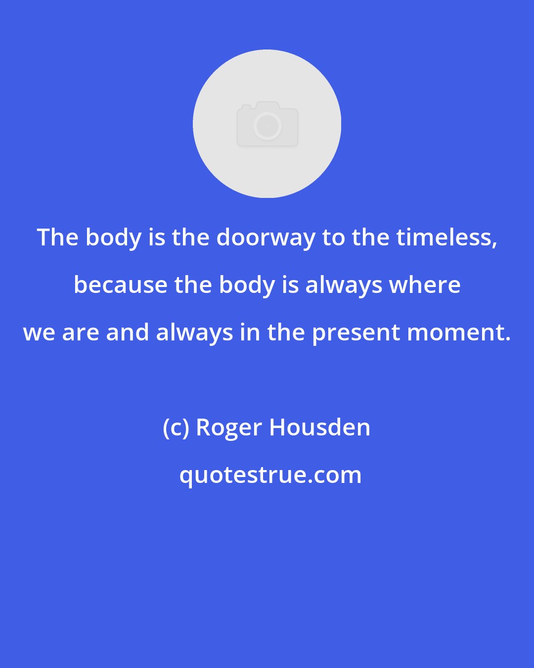 Roger Housden: The body is the doorway to the timeless, because the body is always where we are and always in the present moment.