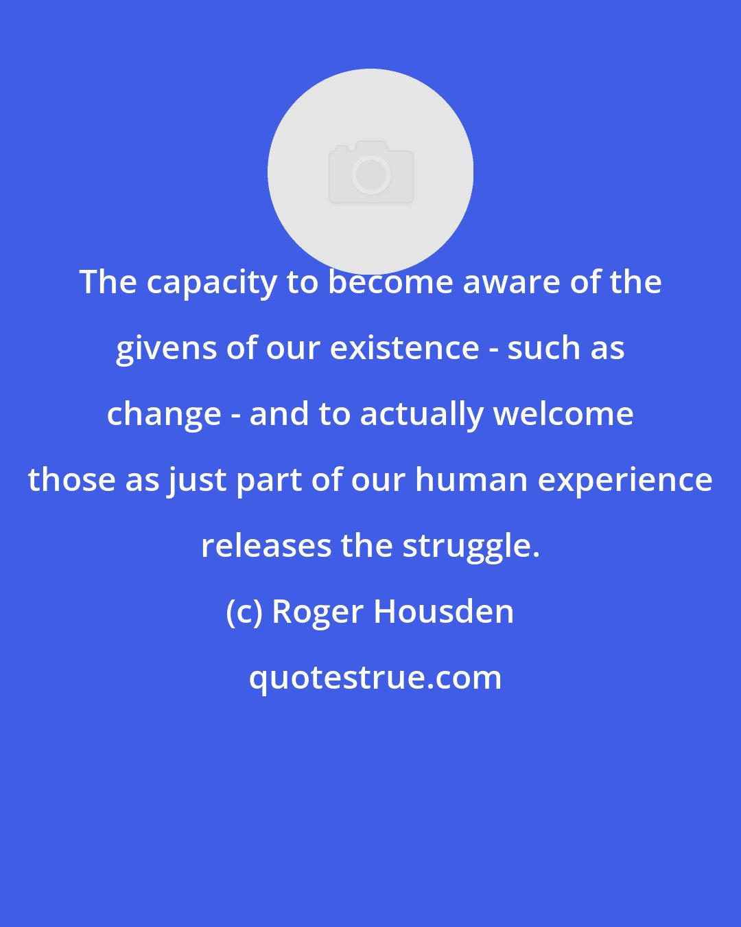 Roger Housden: The capacity to become aware of the givens of our existence - such as change - and to actually welcome those as just part of our human experience releases the struggle.