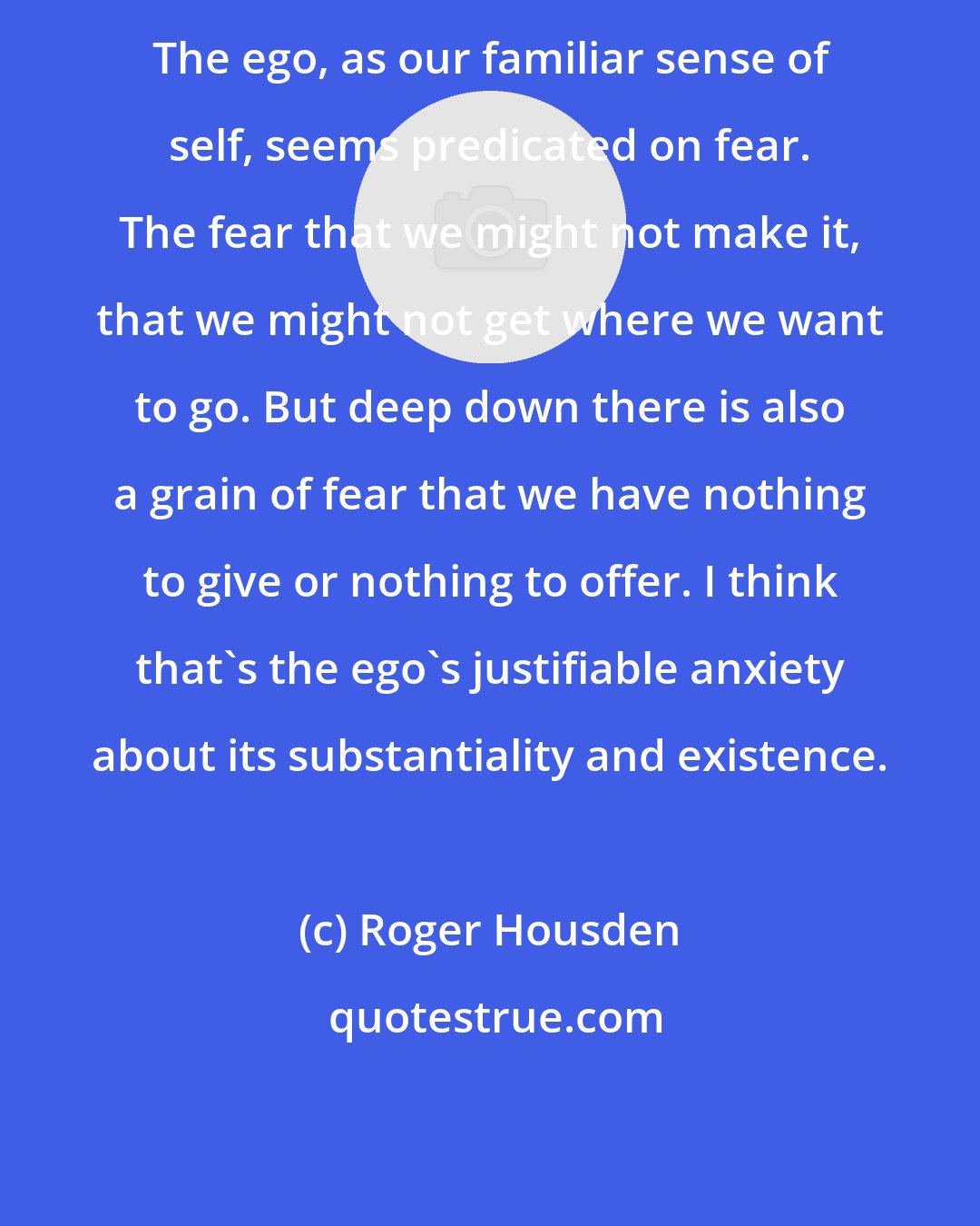 Roger Housden: The ego, as our familiar sense of self, seems predicated on fear. The fear that we might not make it, that we might not get where we want to go. But deep down there is also a grain of fear that we have nothing to give or nothing to offer. I think that's the ego's justifiable anxiety about its substantiality and existence.