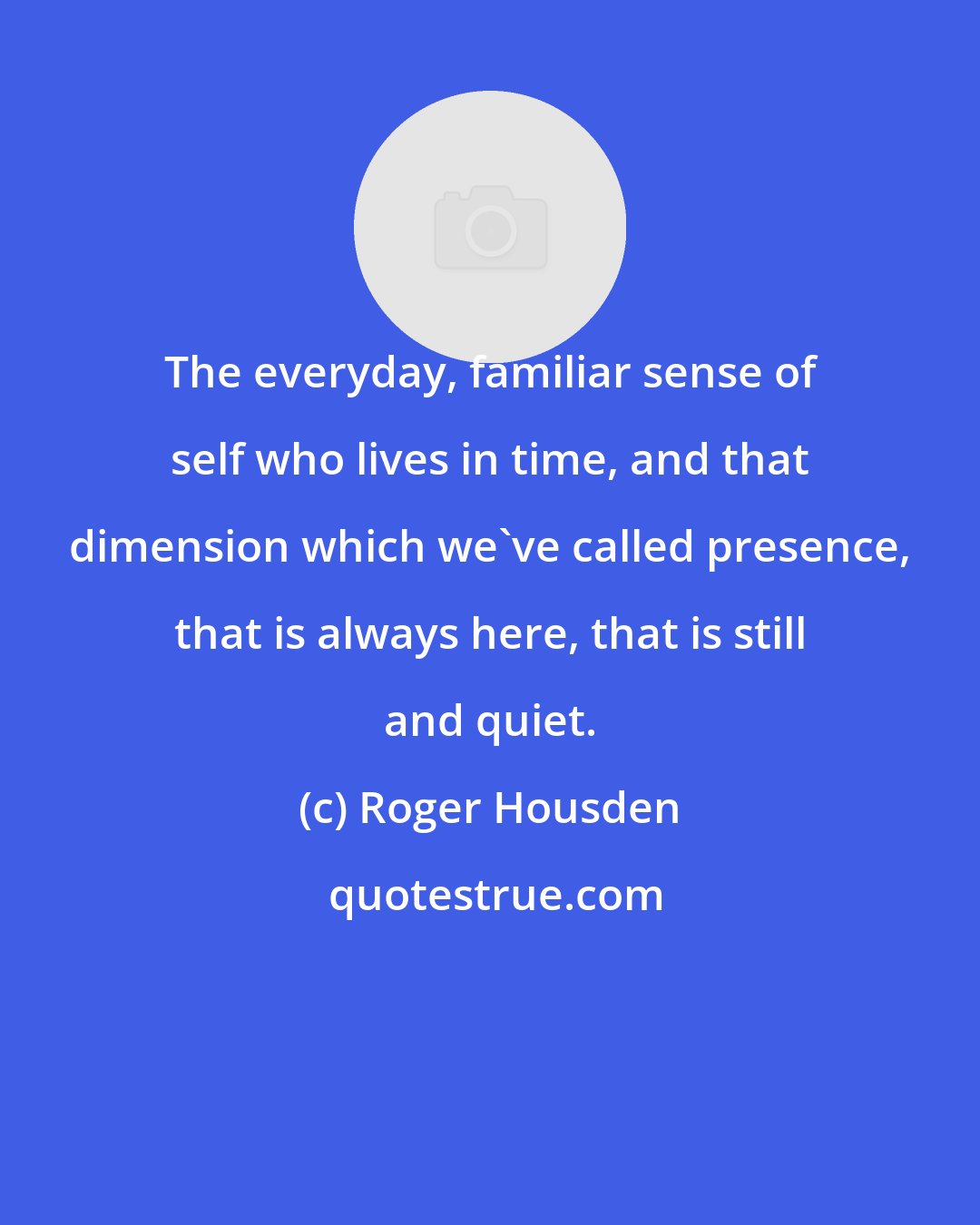 Roger Housden: The everyday, familiar sense of self who lives in time, and that dimension which we've called presence, that is always here, that is still and quiet.