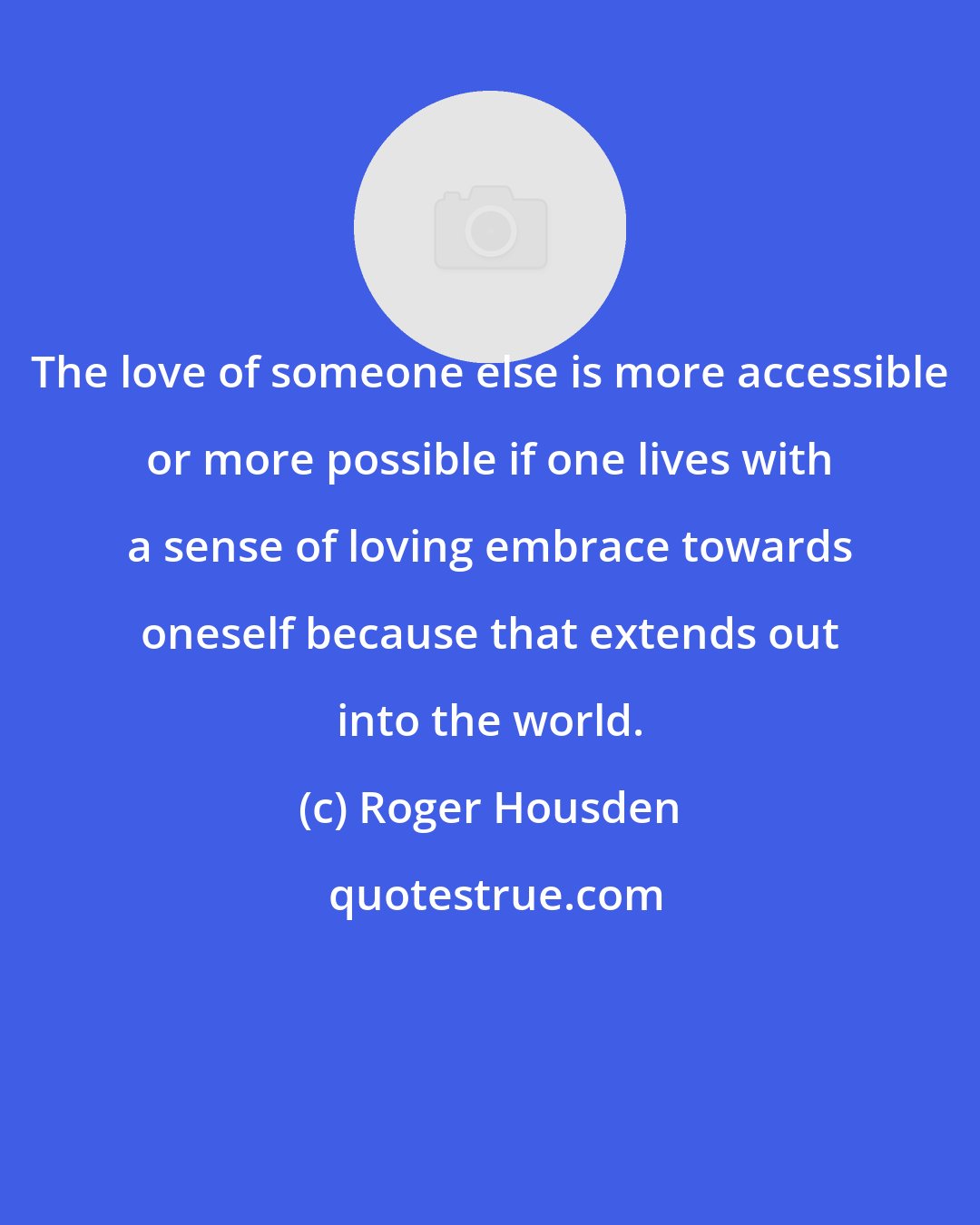 Roger Housden: The love of someone else is more accessible or more possible if one lives with a sense of loving embrace towards oneself because that extends out into the world.