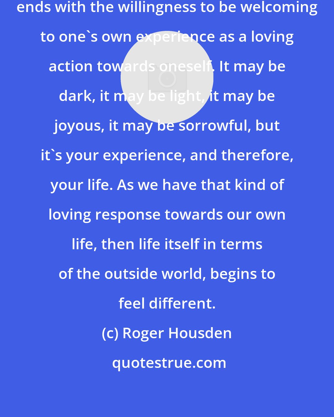 Roger Housden: This question of love begins and ends with the willingness to be welcoming to one's own experience as a loving action towards oneself. It may be dark, it may be light, it may be joyous, it may be sorrowful, but it's your experience, and therefore, your life. As we have that kind of loving response towards our own life, then life itself in terms of the outside world, begins to feel different.