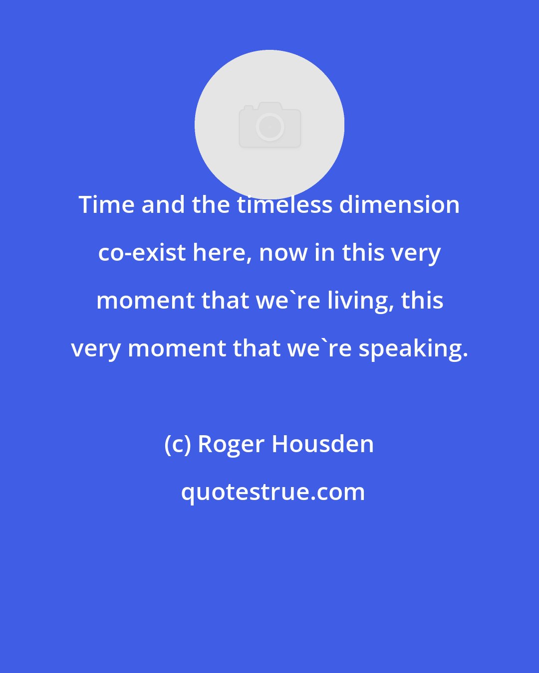 Roger Housden: Time and the timeless dimension co-exist here, now in this very moment that we're living, this very moment that we're speaking.