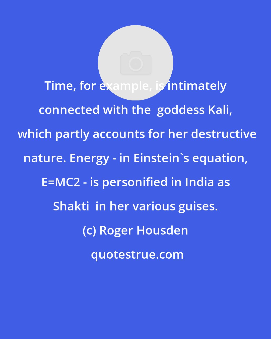 Roger Housden: Time, for example, is intimately connected with the  goddess Kali,  which partly accounts for her destructive nature. Energy - in Einstein's equation, E=MC2 - is personified in India as Shakti  in her various guises.