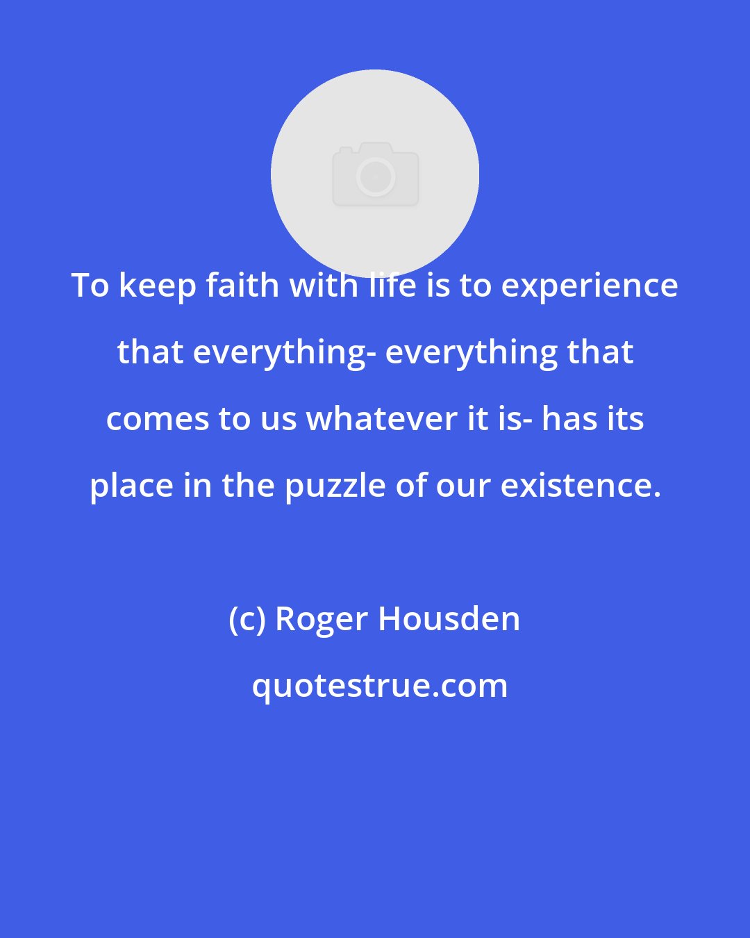 Roger Housden: To keep faith with life is to experience that everything- everything that comes to us whatever it is- has its place in the puzzle of our existence.