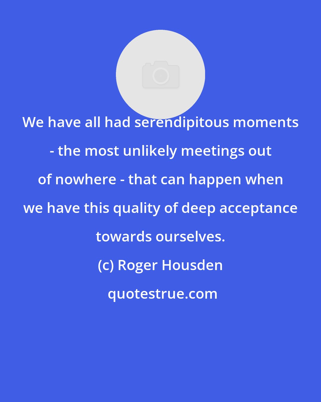 Roger Housden: We have all had serendipitous moments - the most unlikely meetings out of nowhere - that can happen when we have this quality of deep acceptance towards ourselves.