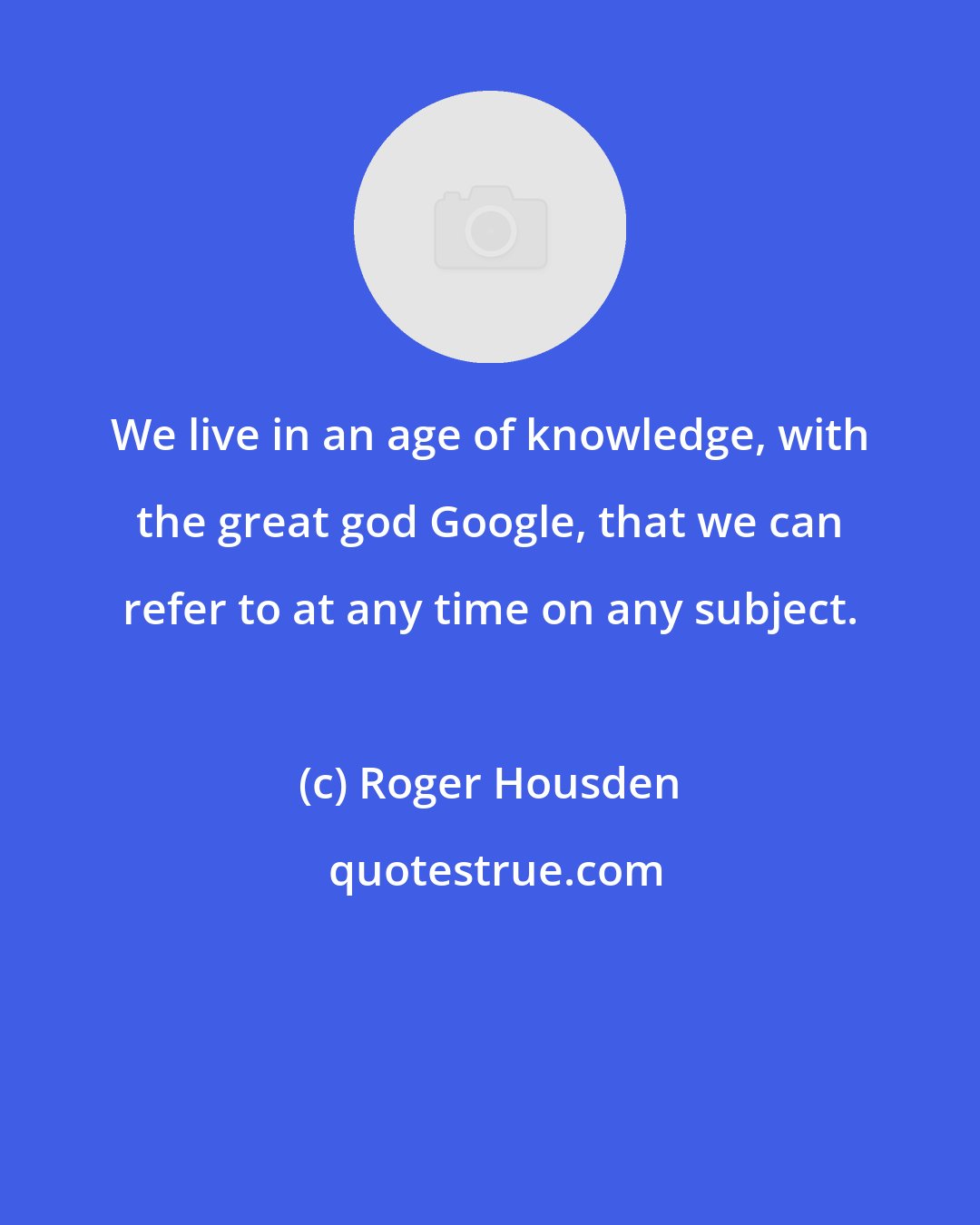 Roger Housden: We live in an age of knowledge, with the great god Google, that we can refer to at any time on any subject.