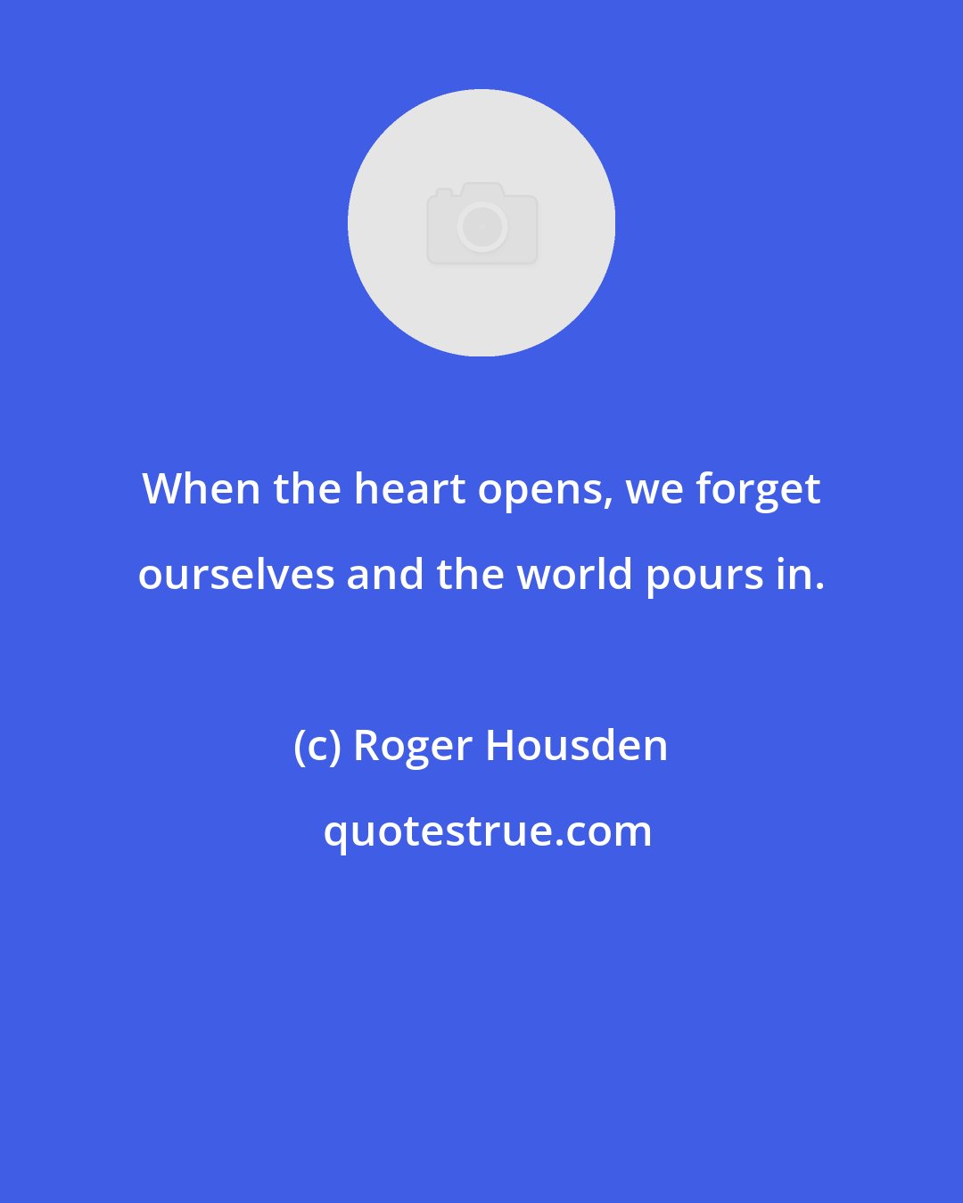 Roger Housden: When the heart opens, we forget ourselves and the world pours in.