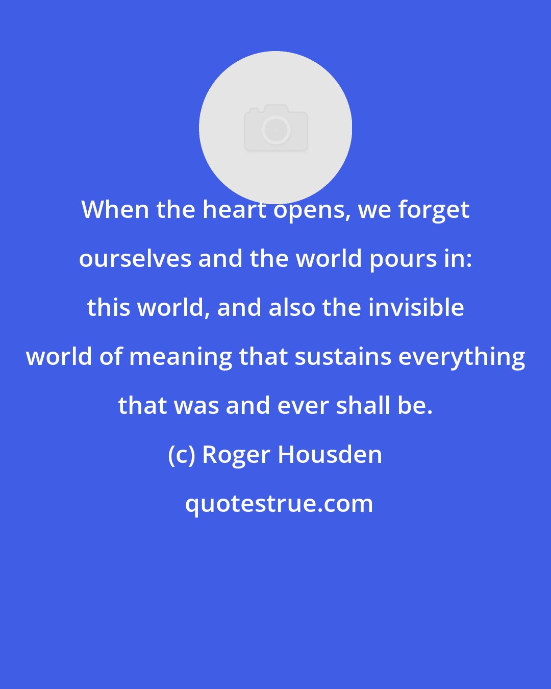 Roger Housden: When the heart opens, we forget ourselves and the world pours in: this world, and also the invisible world of meaning that sustains everything that was and ever shall be.