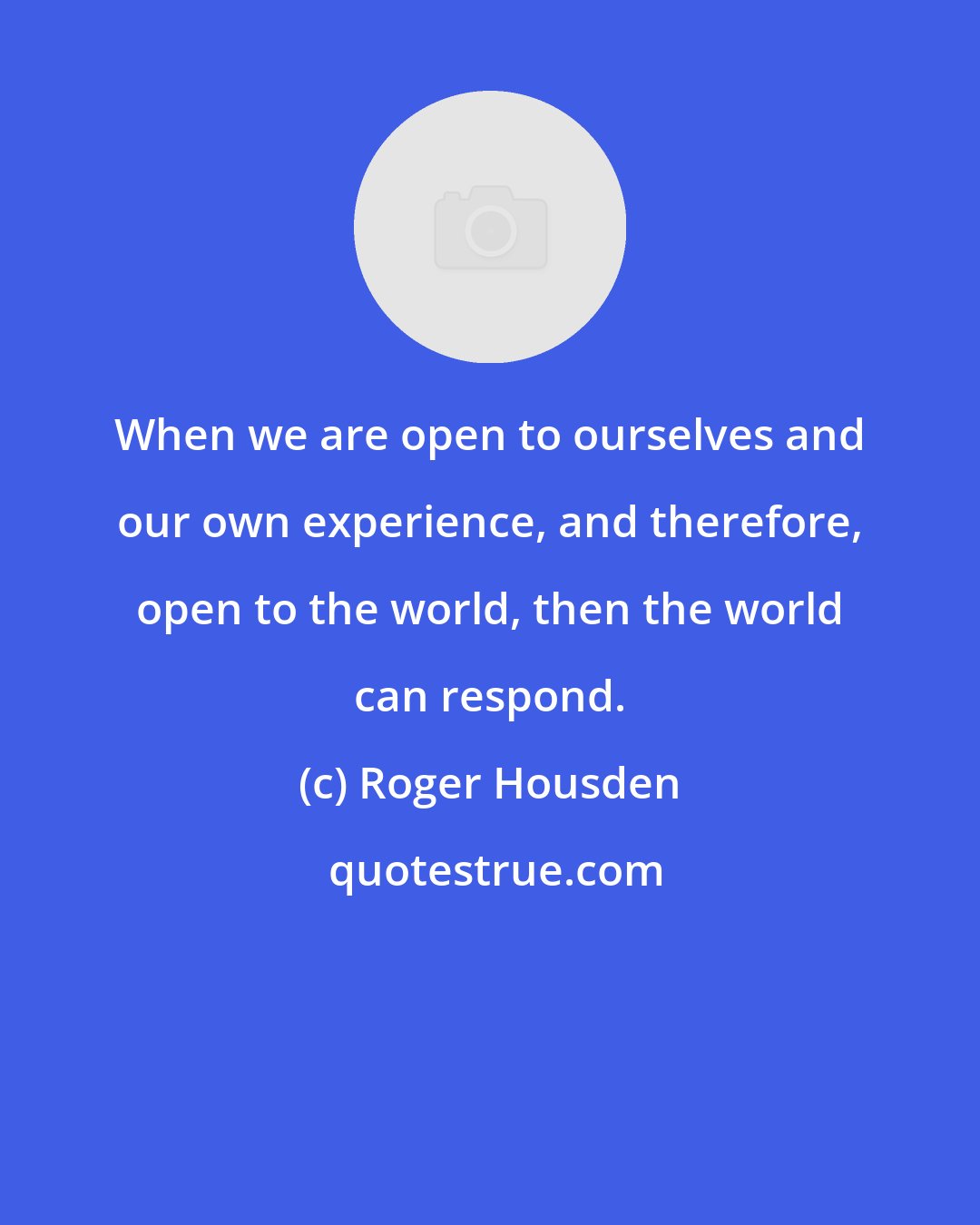 Roger Housden: When we are open to ourselves and our own experience, and therefore, open to the world, then the world can respond.